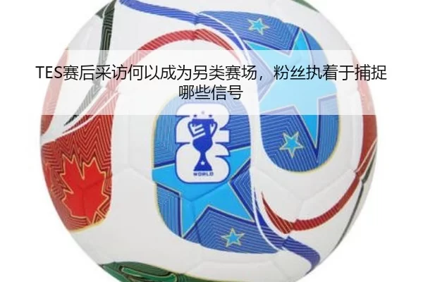 TES赛后采访何以成为另类赛场，粉丝执着于捕捉哪些信号
